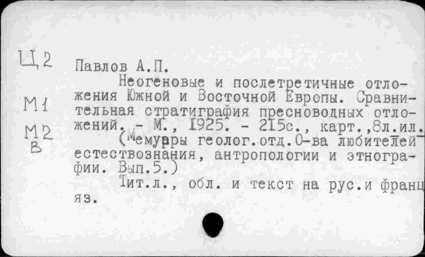 ﻿Ml
М2 ь
Павлов А.П.
Неогеновые и послетретичные отложения Южной и Восточной Европы. Сравнительная стратиграфия пресноводных отложений. - М., 1925. - 215с., карт.,8л.ил.
(‘^емурры геолог.отд.О-ва любителей“ естествознания, антропологии и этнографии. Вып.5.)	F
Іит.л., обл. и текст на рус.и франц
яз.